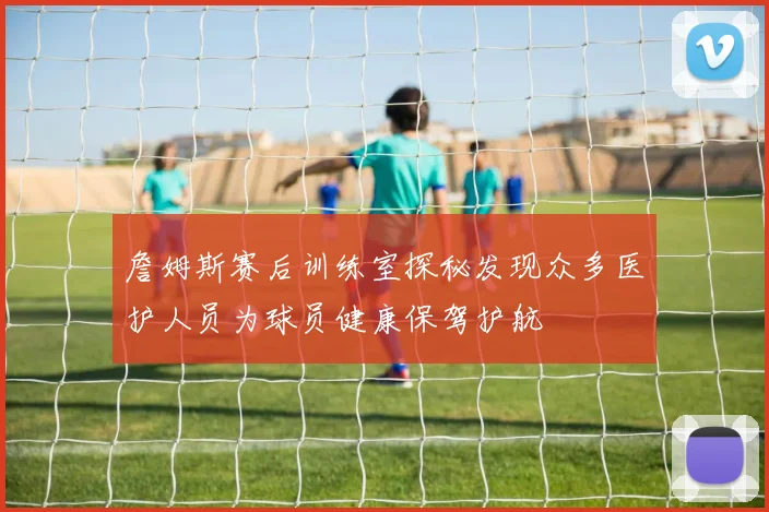 詹姆斯赛后训练室探秘发现众多医护人员为球员健康保驾护航