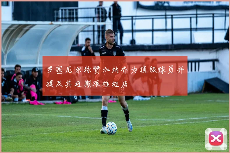 罗塞尼尔称赞加纳乔为顶级球员并提及其近期艰难经历