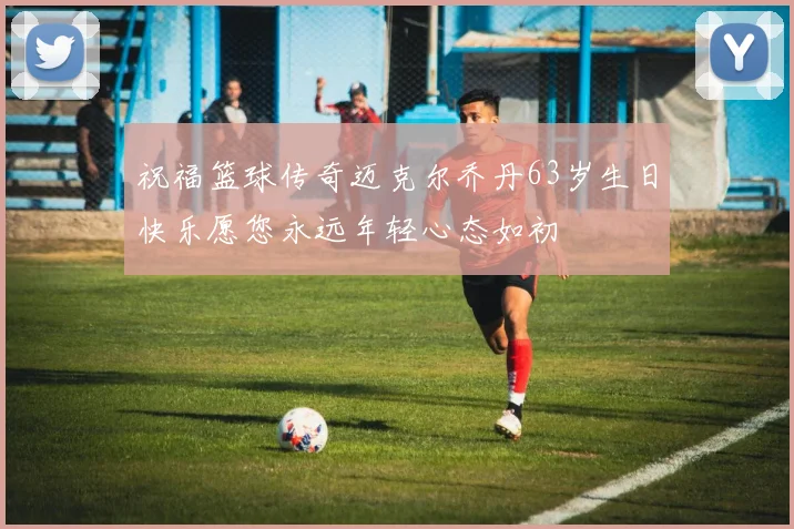 祝福篮球传奇迈克尔乔丹63岁生日快乐愿您永远年轻心态如初