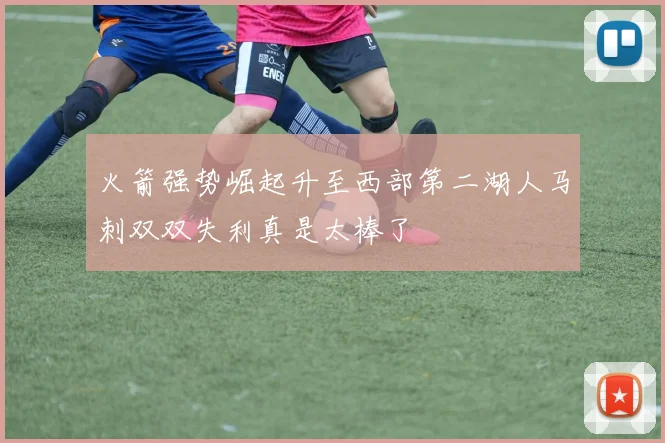 火箭强势崛起升至西部第二湖人马刺双双失利真是太棒了