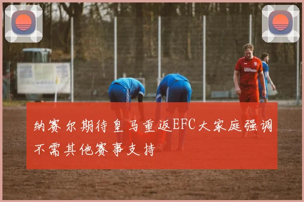 纳赛尔期待皇马重返EFC大家庭强调不需其他赛事支持