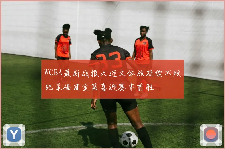 WCBA最新战报大连文体旅延续不败纪录福建金篮喜迎赛季首胜