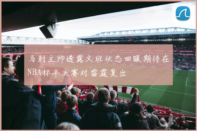 马刺主帅透露文班状态回暖期待在NBA杯半决赛对雷霆复出