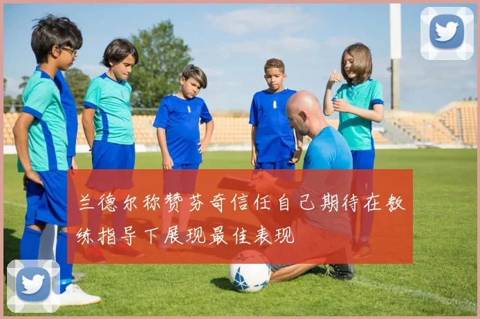 兰德尔称赞芬奇信任自己期待在教练指导下展现最佳表现