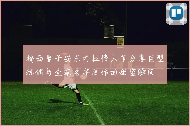 梅西妻子安东内拉情人节分享巨型玩偶与全家名字画作的甜蜜瞬间