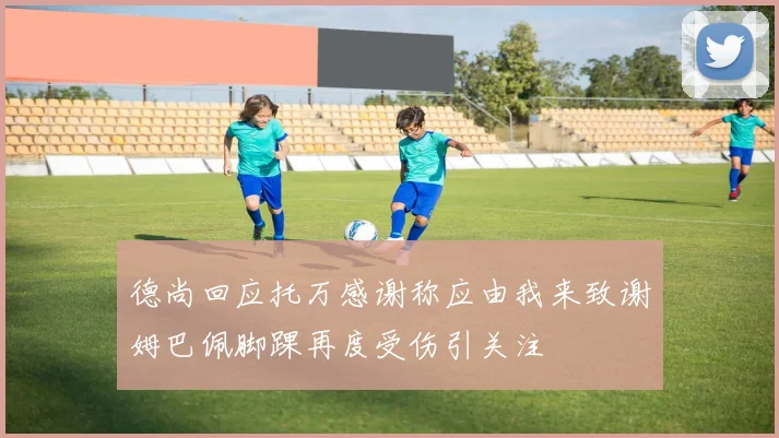 德尚回应托万感谢称应由我来致谢姆巴佩脚踝再度受伤引关注