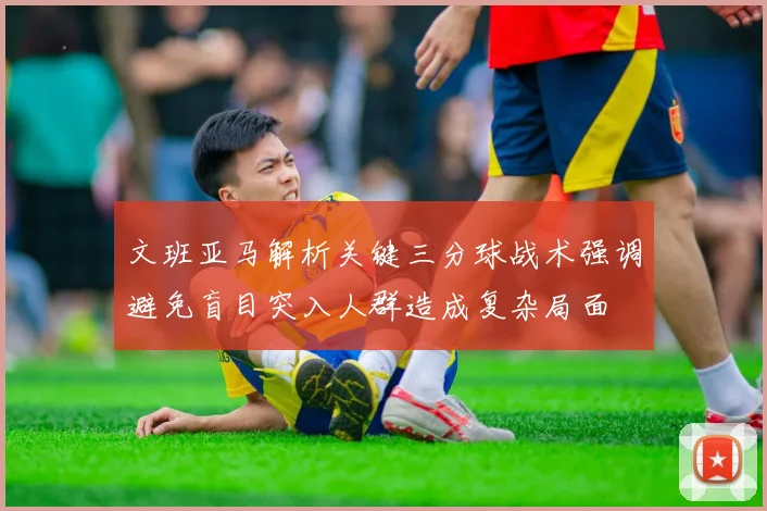 文班亚马解析关键三分球战术强调避免盲目突入人群造成复杂局面