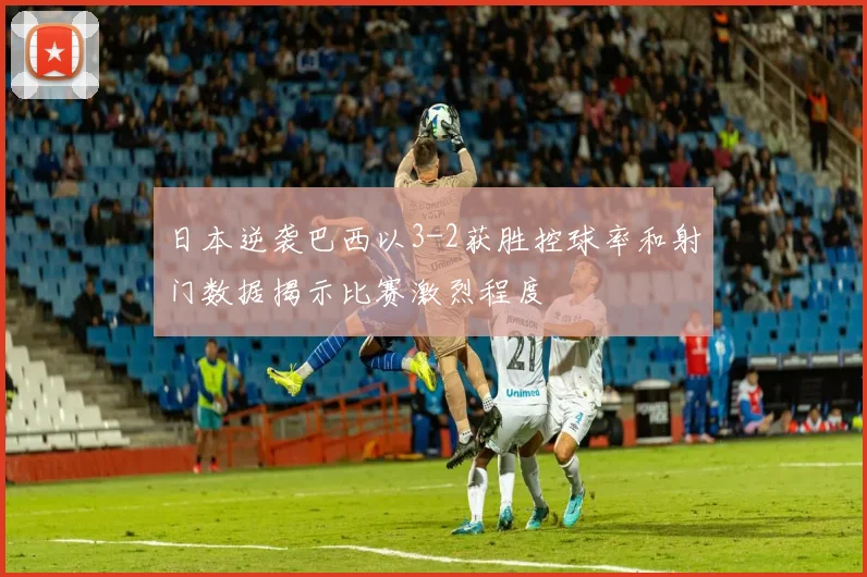 日本逆袭巴西以3-2获胜控球率和射门数据揭示比赛激烈程度