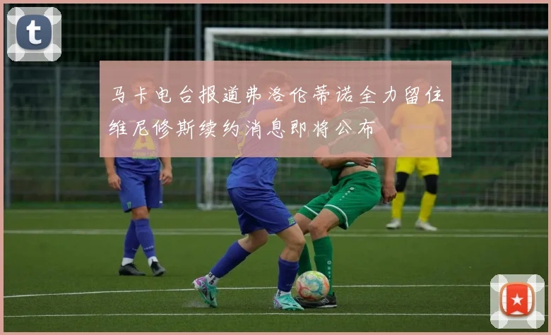 马卡电台报道弗洛伦蒂诺全力留住维尼修斯续约消息即将公布