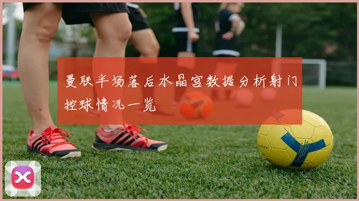 曼联半场落后水晶宫数据分析射门控球情况一览
