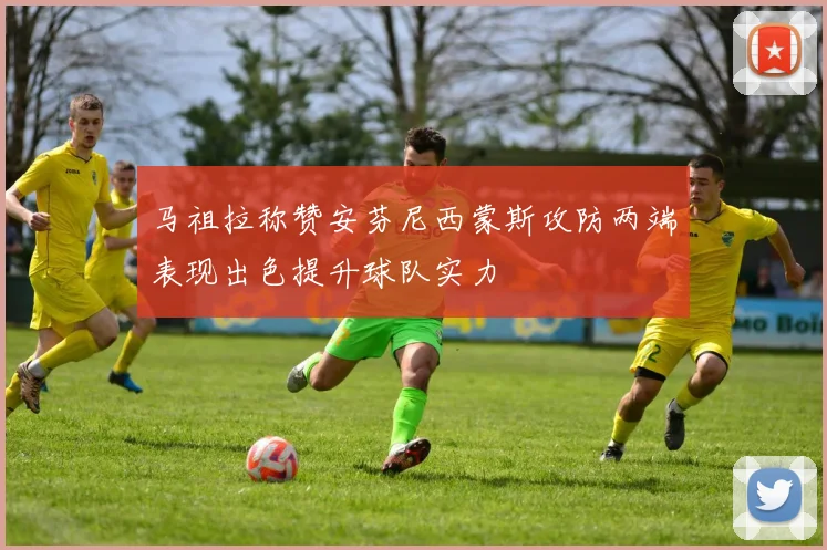 马祖拉称赞安芬尼西蒙斯攻防两端表现出色提升球队实力