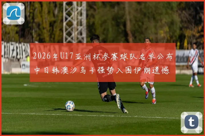 2026年U17亚洲杯参赛球队名单公布中日韩澳沙乌卡强势入围伊朗遗憾无缘