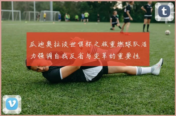 瓜迪奥拉谈世俱杯之旅重燃球队活力强调自我反省与变革的重要性