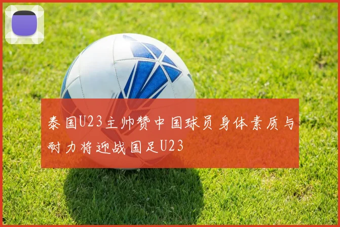泰国U23主帅赞中国球员身体素质与耐力将迎战国足U23