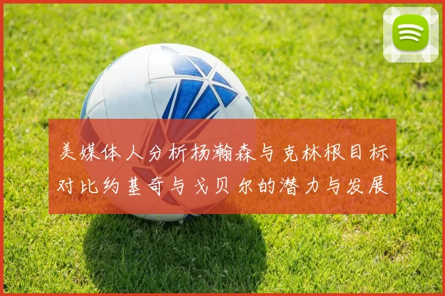 美媒体人分析杨瀚森与克林根目标对比约基奇与戈贝尔的潜力与发展方向