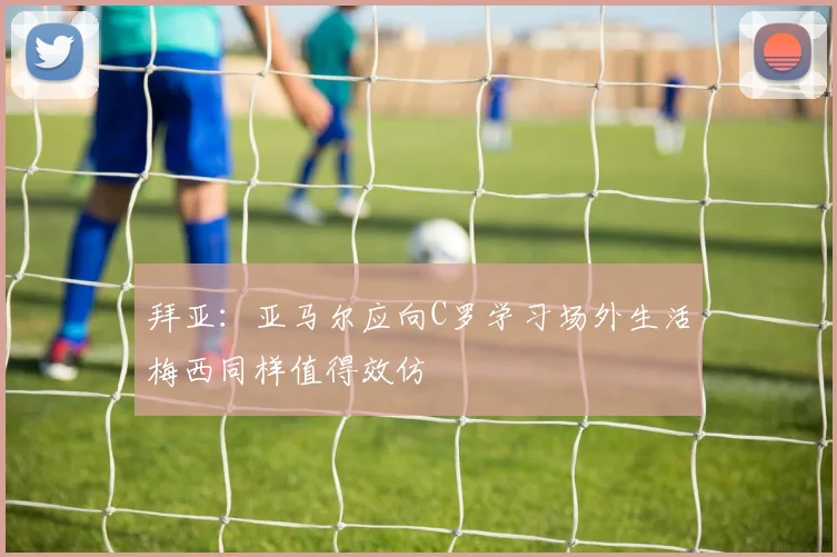拜亚：亚马尔应向C罗学习场外生活梅西同样值得效仿