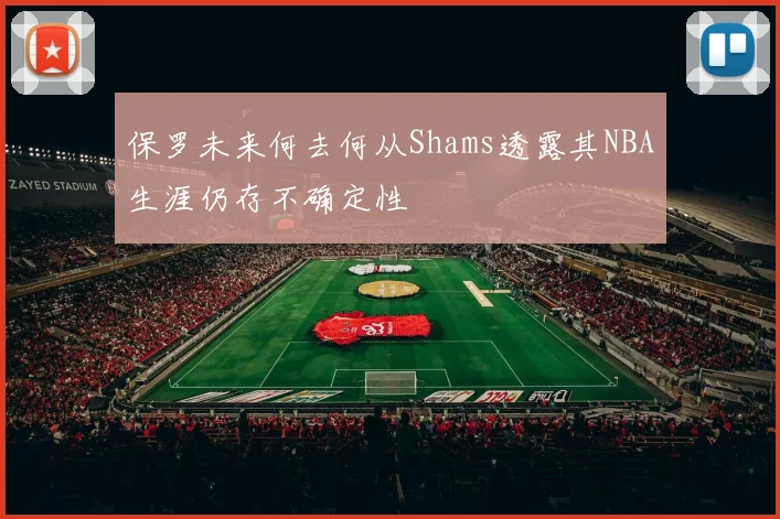 保罗未来何去何从Shams透露其NBA生涯仍存不确定性