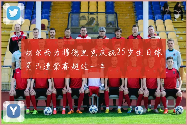 切尔西为穆德里克庆祝25岁生日球员已遭禁赛超过一年