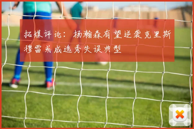 拓媒评论：杨瀚森有望逆袭克里斯穆雷或成选秀失误典型
