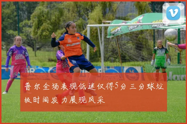 普尔全场表现低迷仅得5分三分球垃圾时间发力展现风采