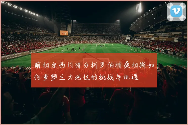 前切尔西门将分析罗伯特桑切斯如何重塑主力地位的挑战与机遇