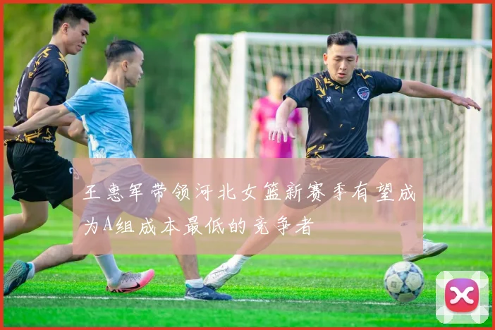 王惠军带领河北女篮新赛季有望成为A组成本最低的竞争者