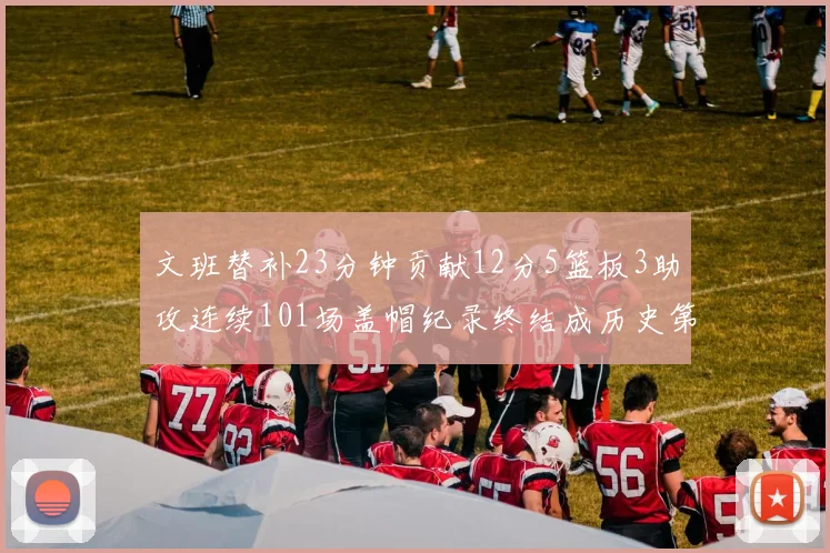 文班替补23分钟贡献12分5篮板3助攻连续101场盖帽纪录终结成历史第3