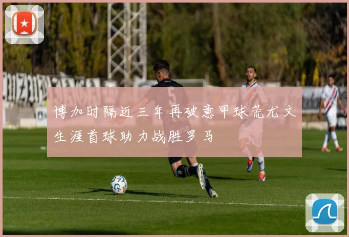 博加时隔近三年再破意甲球荒尤文生涯首球助力战胜罗马