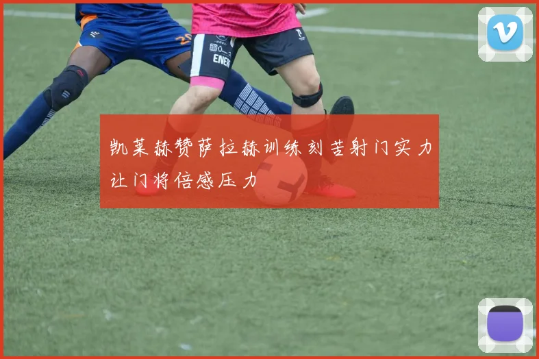 凯莱赫赞萨拉赫训练刻苦射门实力让门将倍感压力