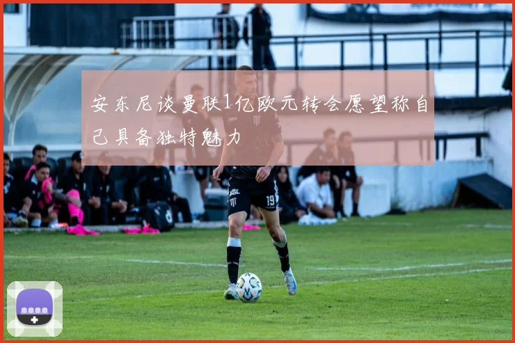 安东尼谈曼联1亿欧元转会愿望称自己具备独特魅力