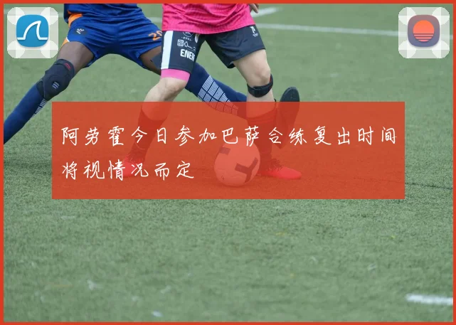 阿劳霍今日参加巴萨合练复出时间将视情况而定