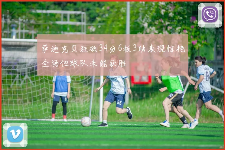 萨迪克贝狂砍34分6板3助表现惊艳全场但球队未能获胜