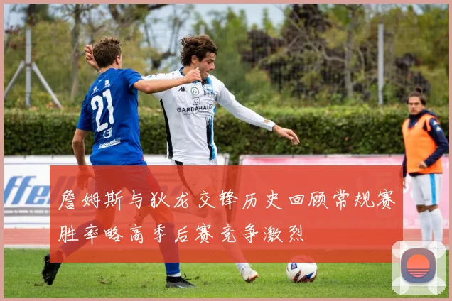 詹姆斯与狄龙交锋历史回顾常规赛胜率略高季后赛竞争激烈
