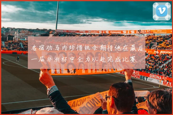 名宿劝马内珍惜机会期待他在最后一届非洲杯中全力以赴完成比赛