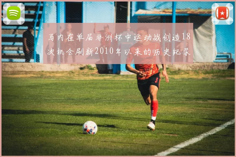 马内在单届非洲杯中运动战创造18次机会刷新2010年以来的历史纪录
