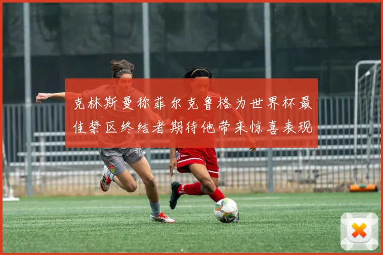 克林斯曼称菲尔克鲁格为世界杯最佳禁区终结者期待他带来惊喜表现