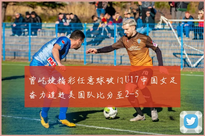 曾屹婕精彩任意球破门U17中国女足奋力追赶美国队比分至2-5