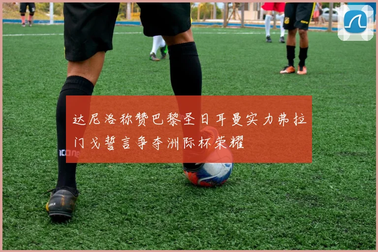 达尼洛称赞巴黎圣日耳曼实力弗拉门戈誓言争夺洲际杯荣耀