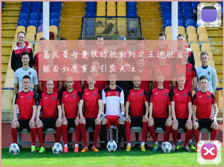 蓄发哥与曼联的胜利约定五连胜后能否如愿剪发引发关注