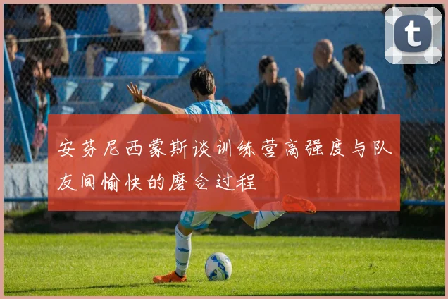安芬尼西蒙斯谈训练营高强度与队友间愉快的磨合过程