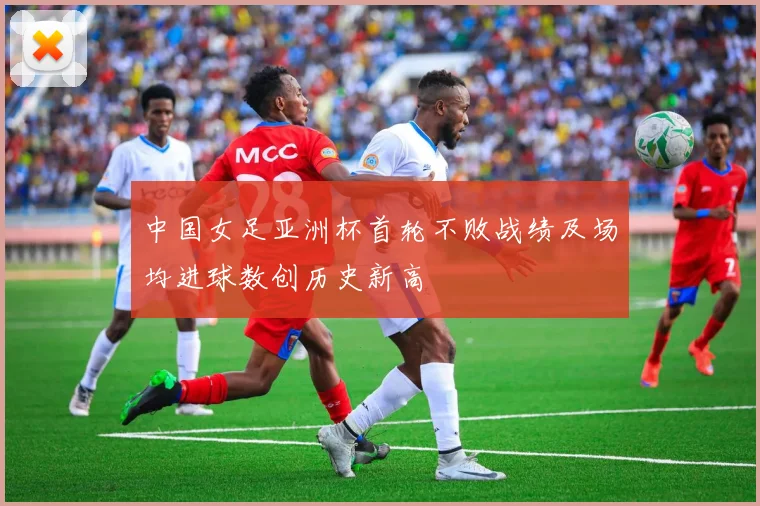 中国女足亚洲杯首轮不败战绩及场均进球数创历史新高