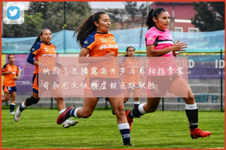 纳因戈兰揭露离开罗马真相指责蒙奇和尤文依赖虚假点球取胜
