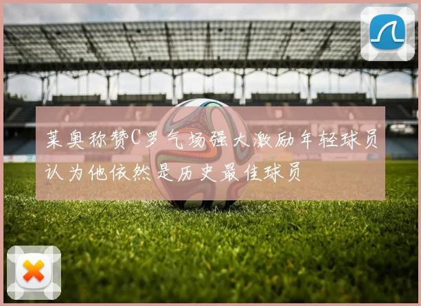 莱奥称赞C罗气场强大激励年轻球员认为他依然是历史最佳球员