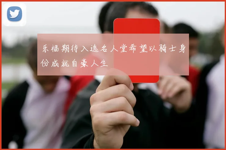 乐福期待入选名人堂希望以骑士身份成就自豪人生