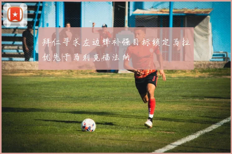 拜仁寻求左边锋补强目标锁定马拉优先于马利克福法纳