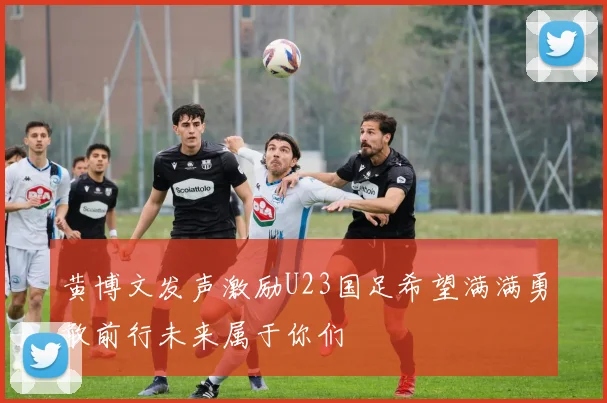 黄博文发声激励U23国足希望满满勇敢前行未来属于你们