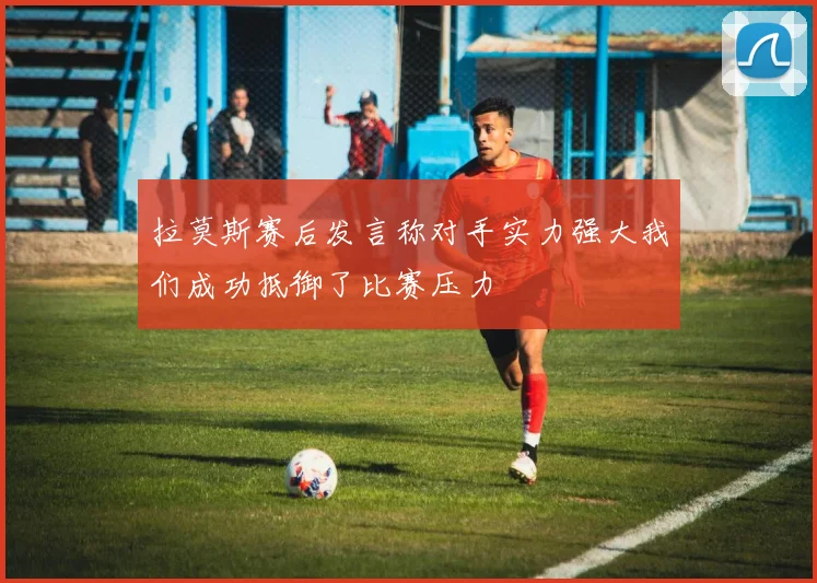 拉莫斯赛后发言称对手实力强大我们成功抵御了比赛压力