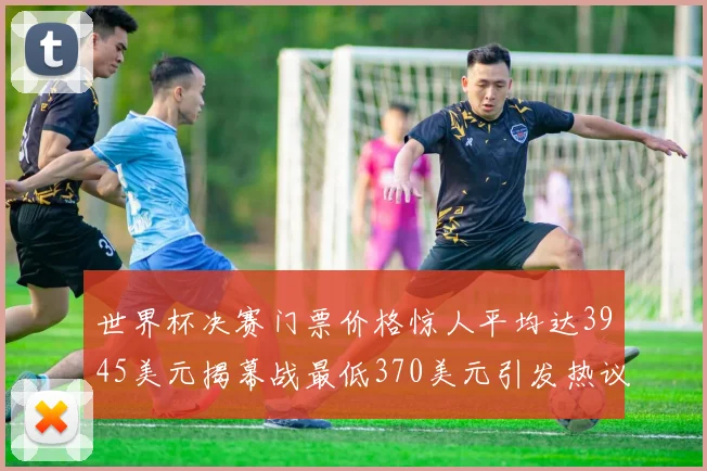 世界杯决赛门票价格惊人平均达3945美元揭幕战最低370美元引发热议