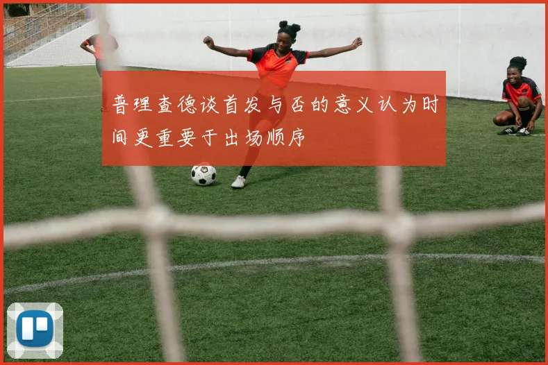 普理查德谈首发与否的意义认为时间更重要于出场顺序