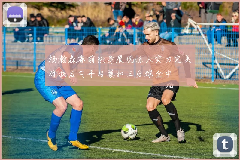 杨瀚森赛前热身展现惊人实力完美对抗后勾手与暴扣三分球全中